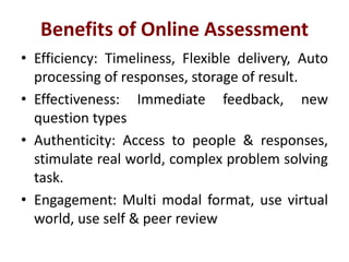 Benefits of Online Assessment
• Efficiency: Timeliness, Flexible delivery, Auto
processing of responses, storage of result.
• Effectiveness: Immediate feedback, new
question types
• Authenticity: Access to people & responses,
stimulate real world, complex problem solving
task.
• Engagement: Multi modal format, use virtual
world, use self & peer review
 