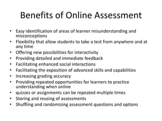 Benefits of Online Assessment
• Easy identification of areas of learner misunderstanding and
misconceptions
• Flexibility that allow students to take a test from anywhere and at
any time
• Offering new possibilities for interactivity
• Providing detailed and immediate feedback
• Facilitating enhanced social interactions
• Facilitating the exposition of advanced skills and capabilities
• Increasing grading accuracy
• Providing repeated opportunities for learners to practice
understanding when online
• quizzes or assignments can be repeated multiple times
• Storing and reusing of assessments
• Shuffling and randomizing assessment questions and options
 