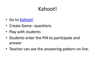 Kahoot!
• Go to Kahoot!
• Create Game –questions
• Play with students
• Students enter the PIN to participate and
answer
• Teacher can see the answering pattern on line.
 