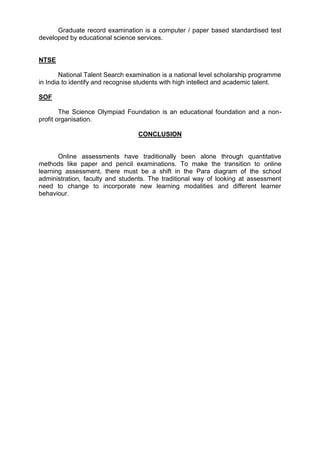 Graduate record examination is a computer / paper based standardised test 
developed by educational science services. 
NTSE 
National Talent Search examination is a national level scholarship programme 
in India to identify and recognise students with high intellect and academic talent. 
SOF 
The Science Olympiad Foundation is an educational foundation and a non-profit 
organisation. 
CONCLUSION 
Online assessments have traditionally been alone through quantitative 
methods like paper and pencil examinations. To make the transition to online 
learning assessment, there must be a shift in the Para diagram of the school 
administration, faculty and students. The traditional way of looking at assessment 
need to change to incorporate new learning modalities and different learner 
behaviour. 
