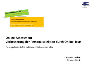 Online-Assessment Verbesserung der Personalselektion durch Online-Tests 
Einsatzgebiete, Erfolgsfaktoren, Erfahrungsberichte CYQUEST eAssessments: Von unabhängigen Wissenschaftlern empfohlen! …„The case study … shows that companies can generate more qualified applications and concurrently save time and money.“ Laumer, von Stetten, Eckhardt & Weitzel (2009, p. 9) 
CYQUEST GmbH Oktober 2014  