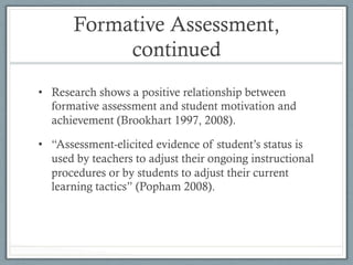 Formative Assessment,
continued
•  Research shows a positive relationship between
formative assessment and student motivation and
achievement (Brookhart 1997, 2008).
•  “Assessment-elicited evidence of student’s status is
used by teachers to adjust their ongoing instructional
procedures or by students to adjust their current
learning tactics” (Popham 2008).
 