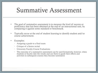 Summative Assessment
•  The goal of summative assessment is to measure the level of success or
proficiency that has been obtained at the end of an instructional unit, by
comparing it against some standard or benchmark.
•  Typically occur at the end of student learning to identify student and/or
course achievement.
•  Examples:
•  Assigning a grade to a final exam
•  Critique of a Senior recital
•  University Faculty Course Evaluations
•  The outcome of a summative assessment can be used formatively, however, when
students or faculty take the results and use them to guide their efforts and
activities in subsequent courses they become summative
 