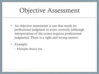 Objective Assessment
•  An objective assessment is one that needs no
professional judgment to score correctly (although
interpretation of the scores requires professional
judgment). There is a right and wrong answer.
•  Example:
•  Multiple-choice test
 