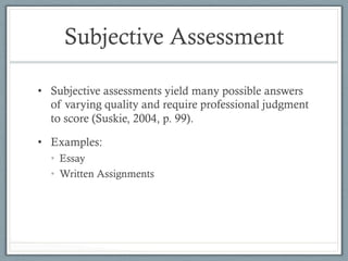 Subjective Assessment
•  Subjective assessments yield many possible answers
of varying quality and require professional judgment
to score (Suskie, 2004, p. 99).
•  Examples:
•  Essay
•  Written Assignments
 