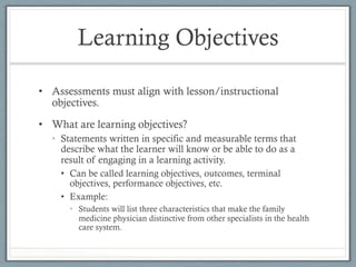 Learning Objectives
•  Assessments must align with lesson/instructional
objectives.
•  What are learning objectives?
•  Statements written in specific and measurable terms that
describe what the learner will know or be able to do as a
result of engaging in a learning activity.
•  Can be called learning objectives, outcomes, terminal
objectives, performance objectives, etc.
•  Example:
•  Students will list three characteristics that make the family
medicine physician distinctive from other specialists in the health
care system.
 