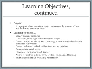 Learning Objectives,
continued
•  Purpose
•  By knowing where you intend to go, you increase the chances of you
and the learner ending up there!
•  Learning objectives…
•  Specify learning outcomes
•  The skills, knowledge, and attitudes to be taught
•  Guides the teacher relative to the planning of instruction and evaluation
of student achievement
•  Guides the learner; helps him/her focus and set priorities
•  Communicates with learner
•  Determines the instructional strategy
•  Allows for analysis in terms of the levels of teaching and learning
•  Establishes criteria for evaluating performance
 