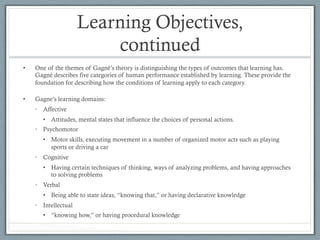 Learning Objectives,
continued
•  One of the themes of Gagné’s theory is distinguishing the types of outcomes that learning has.
Gagné describes five categories of human performance established by learning. These provide the
foundation for describing how the conditions of learning apply to each category.
•  Gagne’s learning domains:
•  Affective
•  Attitudes, mental states that influence the choices of personal actions.
•  Psychomotor
•  Motor skills, executing movement in a number of organized motor acts such as playing
sports or driving a car
•  Cognitive
•  Having certain techniques of thinking, ways of analyzing problems, and having approaches
to solving problems
•  Verbal
•  Being able to state ideas, “knowing that,” or having declarative knowledge
•  Intellectual
•  “knowing how,” or having procedural knowledge
 