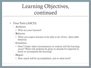 Learning Objectives,
continued
•  Four Parts (ABCD)
•  Audience
•  Who are your learners?
•  Behavior
•  What you expect learners to be able to do. Overt, observable
behavior.
•  Condition
•  How? Under what circumstances or context will the learning
occur? What will students be given or already be expected to
know to accomplish the learning?
•  Degree
•  How much will be accomplished, and to what level?
 