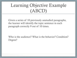 Learning Objective Example
(ABCD)
Given a series of 10 previously unstudied paragraphs,
the learner will identify the topic sentence in each
paragraph correctly 9 out of 10 times.
Who is the audience? What is the behavior? Condition?
Degree?
 