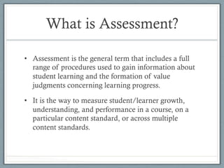 What is Assessment?
•  Assessment is the general term that includes a full
range of procedures used to gain information about
student learning and the formation of value
judgments concerning learning progress.
•  It is the way to measure student/learner growth,
understanding, and performance in a course, on a
particular content standard, or across multiple
content standards.
 
