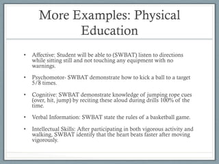 More Examples: Physical
Education
•  Affective: Student will be able to (SWBAT) listen to directions
while sitting still and not touching any equipment with no
warnings.
•  Psychomotor- SWBAT demonstrate how to kick a ball to a target
5/8 times.
•  Cognitive: SWBAT demonstrate knowledge of jumping rope cues
(over, hit, jump) by reciting these aloud during drills 100% of the
time.
•  Verbal Information: SWBAT state the rules of a basketball game.
•  Intellectual Skills: After participating in both vigorous activity and
walking, SWBAT identify that the heart beats faster after moving
vigorously.
 