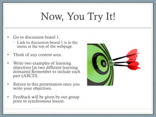 Now, You Try It!
•  Go to discussion board 1.
•  Link to discussion board 1 is in the
menu at the top of the webpage.
•  Think of any content area.
•  Write two examples of learning
objectives (in two different learning
domains) Remember to include each
part (ABCD).
•  Return to this presentation once you
write your objectives.
•  Feedback will be given by our group
prior to synchronous lesson.
 