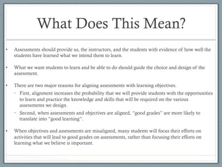 What Does This Mean?
•  Assessments should provide us, the instructors, and the students with evidence of how well the
students have learned what we intend them to learn.
•  What we want students to learn and be able to do should guide the choice and design of the
assessment.
•  There are two major reasons for aligning assessments with learning objectives.
•  First, alignment increases the probability that we will provide students with the opportunities
to learn and practice the knowledge and skills that will be required on the various
assessments we design.
•  Second, when assessments and objectives are aligned, “good grades” are more likely to
translate into “good learning”.
•  When objectives and assessments are misaligned, many students will focus their efforts on
activities that will lead to good grades on assessments, rather than focusing their efforts on
learning what we believe is important.
 
