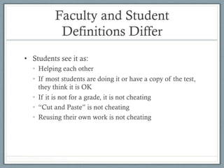 Faculty and Student
Definitions Differ
•  Students see it as:
•  Helping each other
•  If most students are doing it or have a copy of the test,
they think it is OK
•  If it is not for a grade, it is not cheating
•  “Cut and Paste” is not cheating
•  Reusing their own work is not cheating
 