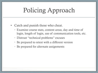 Policing Approach
•  Catch and punish those who cheat.
•  Examine course stats, content areas, day and time of
login, length of login, use of communication tools, etc.
•  Distrust “technical problems” excuses
•  Be prepared to retest with a different version
•  Be prepared for alternate assignments
 
