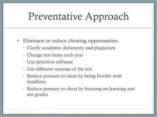 Preventative Approach
•  Eliminate or reduce cheating opportunities.
•  Clarify academic dishonesty and plagiarism
•  Change test items each year
•  Use detection software
•  Use different versions of the test
•  Reduce pressure to cheat by being flexible with
deadlines
•  Reduce pressure to cheat by focusing on learning and
not grades
 