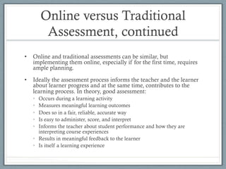 Online versus Traditional
Assessment, continued
•  Online and traditional assessments can be similar, but
implementing them online, especially if for the first time, requires
ample planning.
•  Ideally the assessment process informs the teacher and the learner
about learner progress and at the same time, contributes to the
learning process. In theory, good assessment:
•  Occurs during a learning activity
•  Measures meaningful learning outcomes
•  Does so in a fair, reliable, accurate way
•  Is easy to administer, score, and interpret
•  Informs the teacher about student performance and how they are
interpreting course experiences
•  Results in meaningful feedback to the learner
•  Is itself a learning experience
 