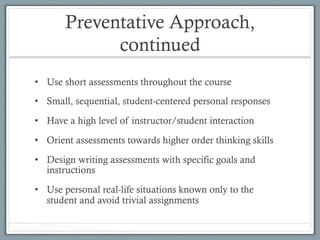 Preventative Approach,
continued
•  Use short assessments throughout the course
•  Small, sequential, student-centered personal responses
•  Have a high level of instructor/student interaction
•  Orient assessments towards higher order thinking skills
•  Design writing assessments with specific goals and
instructions
•  Use personal real-life situations known only to the
student and avoid trivial assignments
 