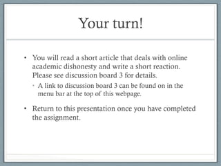 Your turn!
•  You will read a short article that deals with online
academic dishonesty and write a short reaction.
Please see discussion board 3 for details.
•  A link to discussion board 3 can be found on in the
menu bar at the top of this webpage.
•  Return to this presentation once you have completed
the assignment.
 