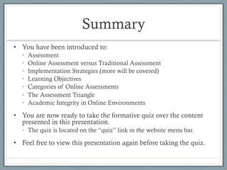 Summary
•  You have been introduced to:
•  Assessment
•  Online Assessment versus Traditional Assessment
•  Implementation Strategies (more will be covered)
•  Learning Objectives
•  Categories of Online Assessments
•  The Assessment Triangle
•  Academic Integrity in Online Environments
•  You are now ready to take the formative quiz over the content
presented in this presentation.
•  The quiz is located on the “quiz” link in the website menu bar.
•  Feel free to view this presentation again before taking the quiz.
 