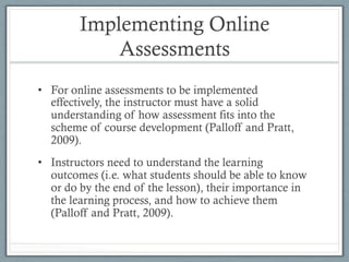 Implementing Online
Assessments
•  For online assessments to be implemented
effectively, the instructor must have a solid
understanding of how assessment fits into the
scheme of course development (Palloff and Pratt,
2009).
•  Instructors need to understand the learning
outcomes (i.e. what students should be able to know
or do by the end of the lesson), their importance in
the learning process, and how to achieve them
(Palloff and Pratt, 2009).
 