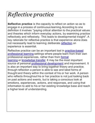Reflective practice
Reflective practice is the capacity to reflect on action so as to
engage in a process of continuous learning.According to one
definition it involves "paying critical attention to the practical values
and theories which inform everyday actions, by examining practice
reflectively and reflexively. This leads to developmental insight". A
key rationale for reflective practice is that experience alone does
not necessarily lead to learning; deliberate reflection on
experience is essential.
Reflective practice can be an important tool in practice-based
professional learning settings where people learn from their own
professional experiences, rather than from formal
learning or knowledge transfer. It may be the most important
source of personal professional development and improvement. It
is also an important way to bring together theory and practice;
through reflection a person is able to see and label forms of
thought and theory within the context of his or her work. A person
who reflects throughout his or her practice is not just looking back
on past actions and events, but is taking a conscious look at
emotions, experiences, actions, and responses, and using that
information to add to his or her existing knowledge base and reach
a higher level of understanding.
 