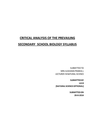 CRITICAL ANALYSIS OF THE PREVAILING 
SECONDARY SCHOOL BIOLOGY SYLLABUS 
SUBMITTED TO 
MRS.SUSHAMA PRABHA.L 
LECTURER IN NATURAL SCIENCE 
SUBMITTED BY 
LIJI.B 
[NATURAL SCIENCE OPTIONAL] 
SUBMITTED ON 
28-8-2014 
 