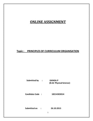1
ONLINE ASSIGNMENT
Topic : PRINCIPLES OF CURRICULUM ORGANISATION
Submitted by : GANGA.P
(B.Ed Physical Science)
Candidate Code : 18214303014
Submitted on : 26.10.2015
 