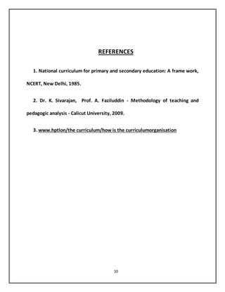 10
REFERENCES
1. National curriculum for primary and secondary education: A frame work,
NCERT, New Delhi, 1985.
2. Dr. K. Sivarajan, Prof. A. Faziluddin - Methodology of teaching and
pedagogic analysis - Calicut University, 2009.
3. www.hptlon/the curriculum/how is the curriculumorganisation
 