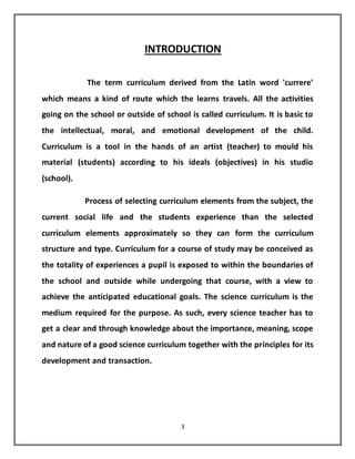 3
INTRODUCTION
The term curriculum derived from the Latin word 'currere'
which means a kind of route which the learns travels. All the activities
going on the school or outside of school is called curriculum. It is basic to
the intellectual, moral, and emotional development of the child.
Curriculum is a tool in the hands of an artist (teacher) to mould his
material (students) according to his ideals (objectives) in his studio
(school).
Process of selecting curriculum elements from the subject, the
current social life and the students experience than the selected
curriculum elements approximately so they can form the curriculum
structure and type. Curriculum for a course of study may be conceived as
the totality of experiences a pupil is exposed to within the boundaries of
the school and outside while undergoing that course, with a view to
achieve the anticipated educational goals. The science curriculum is the
medium required for the purpose. As such, every science teacher has to
get a clear and through knowledge about the importance, meaning, scope
and nature of a good science curriculum together with the principles for its
development and transaction.
 