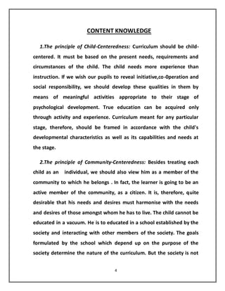 4
CONTENT KNOWLEDGE
1.The principle of Child-Centeredness: Curriculum should be child-
centered. It must be based on the present needs, requirements and
circumstances of the child. The child needs more experience than
instruction. If we wish our pupils to reveal initiative,co-0peration and
social responsibility, we should develop these qualities in them by
means of meaningful activities appropriate to their stage of
psychological development. True education can be acquired only
through activity and experience. Curriculum meant for any particular
stage, therefore, should be framed in accordance with the child's
developmental characteristics as well as its capabilities and needs at
the stage.
2.The principle of Community-Centeredness: Besides treating each
child as an individual, we should also view him as a member of the
community to which he belongs . In fact, the learner is going to be an
active member of the community, as a citizen. It is, therefore, quite
desirable that his needs and desires must harmonise with the needs
and desires of those amongst whom he has to live. The child cannot be
educated in a vacuum. He is to educated in a school established by the
society and interacting with other members of the society. The goals
formulated by the school which depend up on the purpose of the
society determine the nature of the curriculum. But the society is not
 