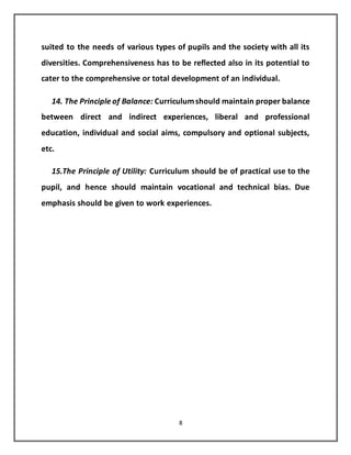 8
suited to the needs of various types of pupils and the society with all its
diversities. Comprehensiveness has to be reflected also in its potential to
cater to the comprehensive or total development of an individual.
14. The Principle of Balance: Curriculumshould maintain proper balance
between direct and indirect experiences, liberal and professional
education, individual and social aims, compulsory and optional subjects,
etc.
15.The Principle of Utility: Curriculum should be of practical use to the
pupil, and hence should maintain vocational and technical bias. Due
emphasis should be given to work experiences.
 