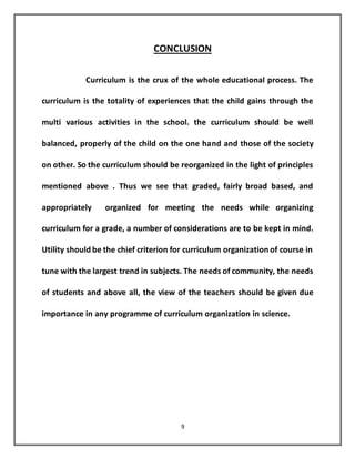 9
CONCLUSION
Curriculum is the crux of the whole educational process. The
curriculum is the totality of experiences that the child gains through the
multi various activities in the school. the curriculum should be well
balanced, properly of the child on the one hand and those of the society
on other. So the curriculum should be reorganized in the light of principles
mentioned above . Thus we see that graded, fairly broad based, and
appropriately organized for meeting the needs while organizing
curriculum for a grade, a number of considerations are to be kept in mind.
Utility should be the chief criterion for curriculum organization of course in
tune with the largest trend in subjects. The needs of community, the needs
of students and above all, the view of the teachers should be given due
importance in any programme of curriculum organization in science.
 
