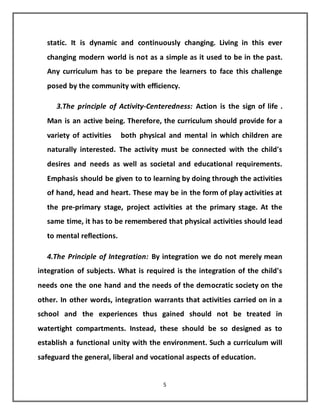 5
static. It is dynamic and continuously changing. Living in this ever
changing modern world is not as a simple as it used to be in the past.
Any curriculum has to be prepare the learners to face this challenge
posed by the community with efficiency.
3.The principle of Activity-Centeredness: Action is the sign of life .
Man is an active being. Therefore, the curriculum should provide for a
variety of activities both physical and mental in which children are
naturally interested. The activity must be connected with the child's
desires and needs as well as societal and educational requirements.
Emphasis should be given to to learning by doing through the activities
of hand, head and heart. These may be in the form of play activities at
the pre-primary stage, project activities at the primary stage. At the
same time, it has to be remembered that physical activities should lead
to mental reflections.
4.The Principle of Integration: By integration we do not merely mean
integration of subjects. What is required is the integration of the child's
needs one the one hand and the needs of the democratic society on the
other. In other words, integration warrants that activities carried on in a
school and the experiences thus gained should not be treated in
watertight compartments. Instead, these should be so designed as to
establish a functional unity with the environment. Such a curriculum will
safeguard the general, liberal and vocational aspects of education.
 