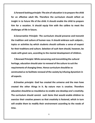 6
5.Forward looking principle: Theaim of education is to prepare the child
for an effective adult life. Therefore the curriculum should reflect an
insight in to future life of the child. It should enable the child to prepare
him for a vocation. It should equip him with the calibre to meet the
challenges of life in future.
6.Conservative Principle: The curriculum should preserve and transmit
the tradition and culture of human race. It should embrace such subjects ,
topics or activities by which students should cultivate a sense of respect
for their traditionsand culture. Selection of such item should, however, be
made with great care, according to the mental development of children.
7.Renewal Principle: While conserving and transmitting the cultural
heritage, education should cater to renewal of the culture to suit the
requirements of changing times. Hence curriculum should be so
constructed as to facilitate renewal of the society by infusing dynamism in
all aspects.
8.Creative principle: God has created the universe and the men have
created the other things in it. By nature man is creative. Therefore
education should be so moulded as to enable one develop one's creativity.
The curriculum should consist such items that would enable children to
exercise their creative powers so that creativity is fostered, which in turn
will enable them to modify their environment according to the needs of
time.
 
