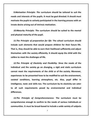 7
9.Motivation Principle: The curriculum should be tailored to suit the
needs and interests of the pupils. It must be goal directed. It should must
motivate the pupils to actively participated in the learning process with an
innate desire arising out of intrinsic motivation.
10.Maturity Principle: The curriculum should be suited to the mental
and physical maturity of the pupil.
11.The Principle of preparation for life: The school curriculum should
include such elements that would prepare children for their future life.
That is, they should be able to earn their livelihood sufficiently and adjust
themselves with the society efficiently. It should equip the child with the
calibre to meet the challenges of life.
12.The Principle of Elasticity and Flexibility: Since the needs of the
individual and the society go on changing, a rigid and static curriculum
cannot meet the requirements of the child or of the society. Moreover,
experiences to be presented have to be modified to suit the environment,
societal conditions, learning atmosphere, etc. Also, pupil differ in
intelligence, taste and skills too. The curriculum by its elasticity can cater
to all such requirements posed by environmental and individual
differences.
13.The Principle of Comprehensiveness: The curriculum must be
comprehensive enough to confirm to the needs of various individuals or
communities. It must be broad-based to include a wide variety of subjects
 