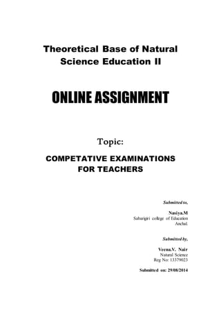 Theoretical Base of Natural 
Science Education II 
ONLINE ASSIGNMENT 
Topic: 
COMPETATIVE EXAMINATIONS 
FOR TEACHERS 
Submitted to, 
Nasiya.M 
Sabarigiri college of Education 
Anchal. 
Submitted by, 
Veena.V. Nair 
Natural Science 
Reg No: 13379023 
Submitted on: 29/08/2014 
 