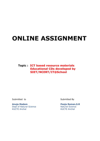 ONLINE ASSIGNMENT 
Topic : ICT based resource materials 
Educational CDs developed by 
SIET/NCERT/IT@School 
Submitted to Submitted By 
Anuja Madam Pooja Raman.S.R 
Dept of Natural Science Natural Science 
KUCTE Anchal KUCTE Anchal 
 