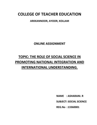 COLLEGE OF TEACHER EDUCATION 
ARKKANNOOR, AYOOR, KOLLAM 
ONLINE ASSIGNMENT 
TOPIC: THE ROLE OF SOCIAL SCIENCE IN 
PROMOTING NATIONAL INTEGRATION AND 
INTERNATIONAL UNDERSTANDING. 
NAME : ASHARANI. R 
SUBJECT: SOCIAL SCIENCE 
REG.No : 13360001 
 