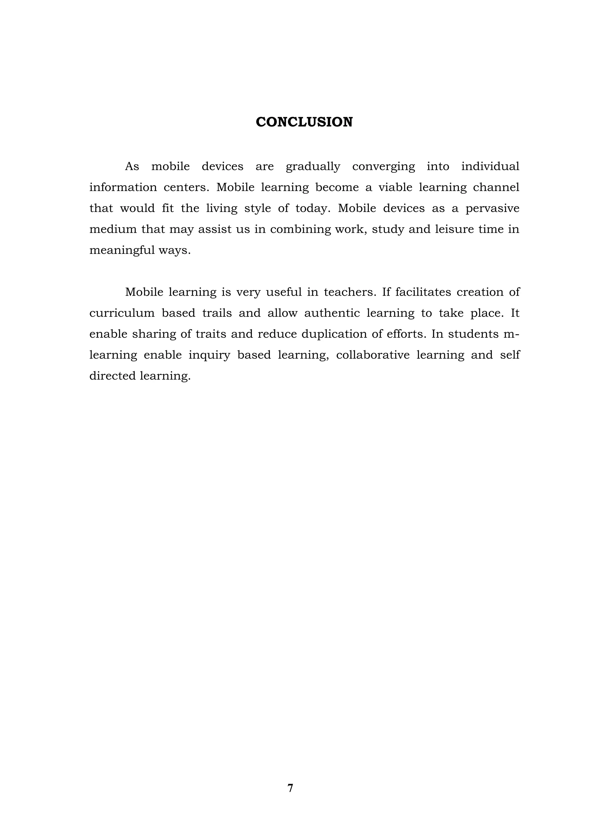CONCLUSION 
As mobile devices are gradually converging into individual information centers. Mobile learning become a viable learning channel that would fit the living style of today. Mobile devices as a pervasive medium that may assist us in combining work, study and leisure time in meaningful ways. 
Mobile learning is very useful in teachers. If facilitates creation of curriculum based trails and allow authentic learning to take place. It enable sharing of traits and reduce duplication of efforts. In students m- learning enable inquiry based learning, collaborative learning and self directed learning. 
7  