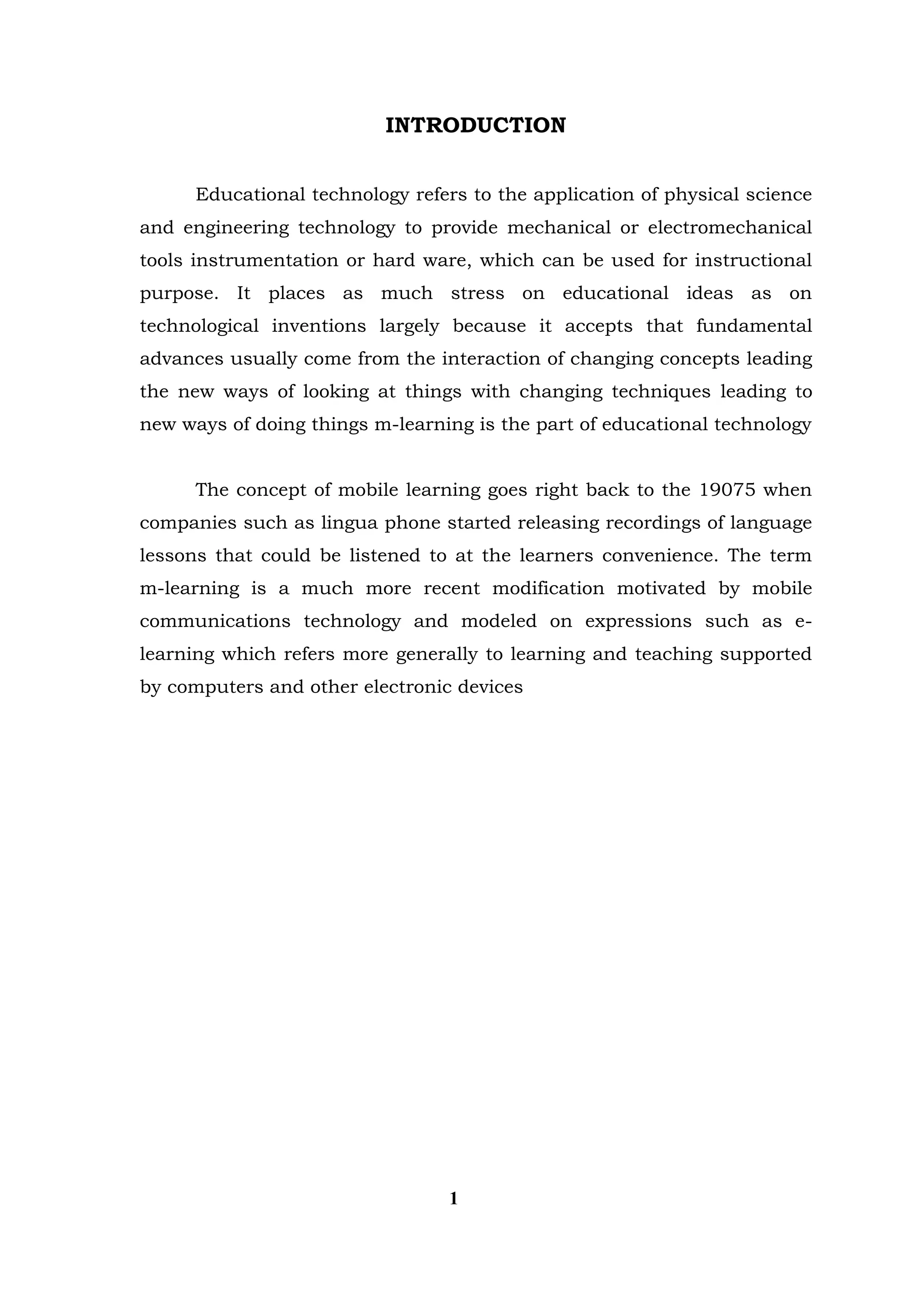 INTRODUCTION 
Educational technology refers to the application of physical science and engineering technology to provide mechanical or electromechanical tools instrumentation or hard ware, which can be used for instructional purpose. It places as much stress on educational ideas as on technological inventions largely because it accepts that fundamental advances usually come from the interaction of changing concepts leading the new ways of looking at things with changing techniques leading to new ways of doing things m-learning is the part of educational technology 
The concept of mobile learning goes right back to the 19075 when companies such as lingua phone started releasing recordings of language lessons that could be listened to at the learners convenience. The term m-learning is a much more recent modification motivated by mobile communications technology and modeled on expressions such as e- learning which refers more generally to learning and teaching supported by computers and other electronic devices 
1  