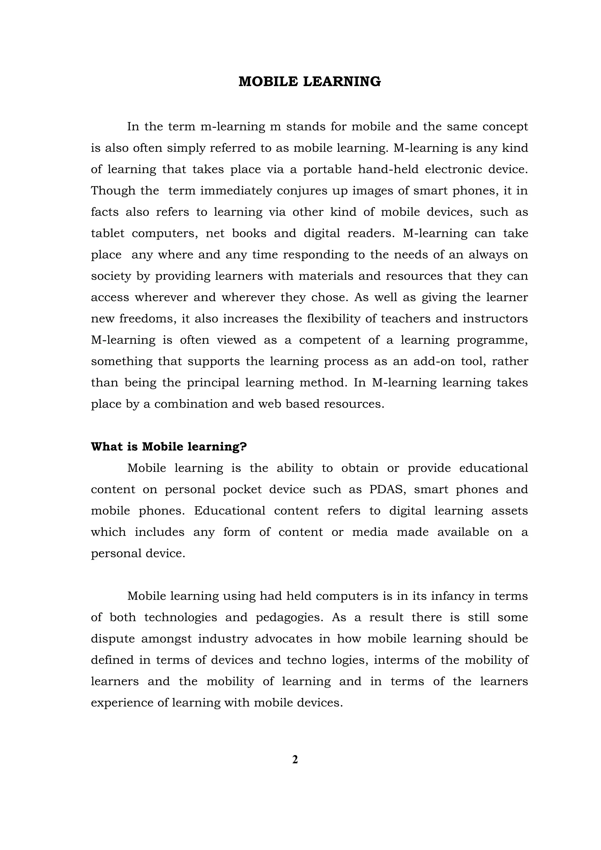 MOBILE LEARNING 
In the term m-learning m stands for mobile and the same concept is also often simply referred to as mobile learning. M-learning is any kind of learning that takes place via a portable hand-held electronic device. Though the term immediately conjures up images of smart phones, it in facts also refers to learning via other kind of mobile devices, such as tablet computers, net books and digital readers. M-learning can take place any where and any time responding to the needs of an always on society by providing learners with materials and resources that they can access wherever and wherever they chose. As well as giving the learner new freedoms, it also increases the flexibility of teachers and instructors M-learning is often viewed as a competent of a learning programme, something that supports the learning process as an add-on tool, rather than being the principal learning method. In M-learning learning takes place by a combination and web based resources. 
What is Mobile learning? 
Mobile learning is the ability to obtain or provide educational content on personal pocket device such as PDAS, smart phones and mobile phones. Educational content refers to digital learning assets which includes any form of content or media made available on a personal device. 
Mobile learning using had held computers is in its infancy in terms of both technologies and pedagogies. As a result there is still some dispute amongst industry advocates in how mobile learning should be defined in terms of devices and techno logies, interms of the mobility of learners and the mobility of learning and in terms of the learners experience of learning with mobile devices. 
2  