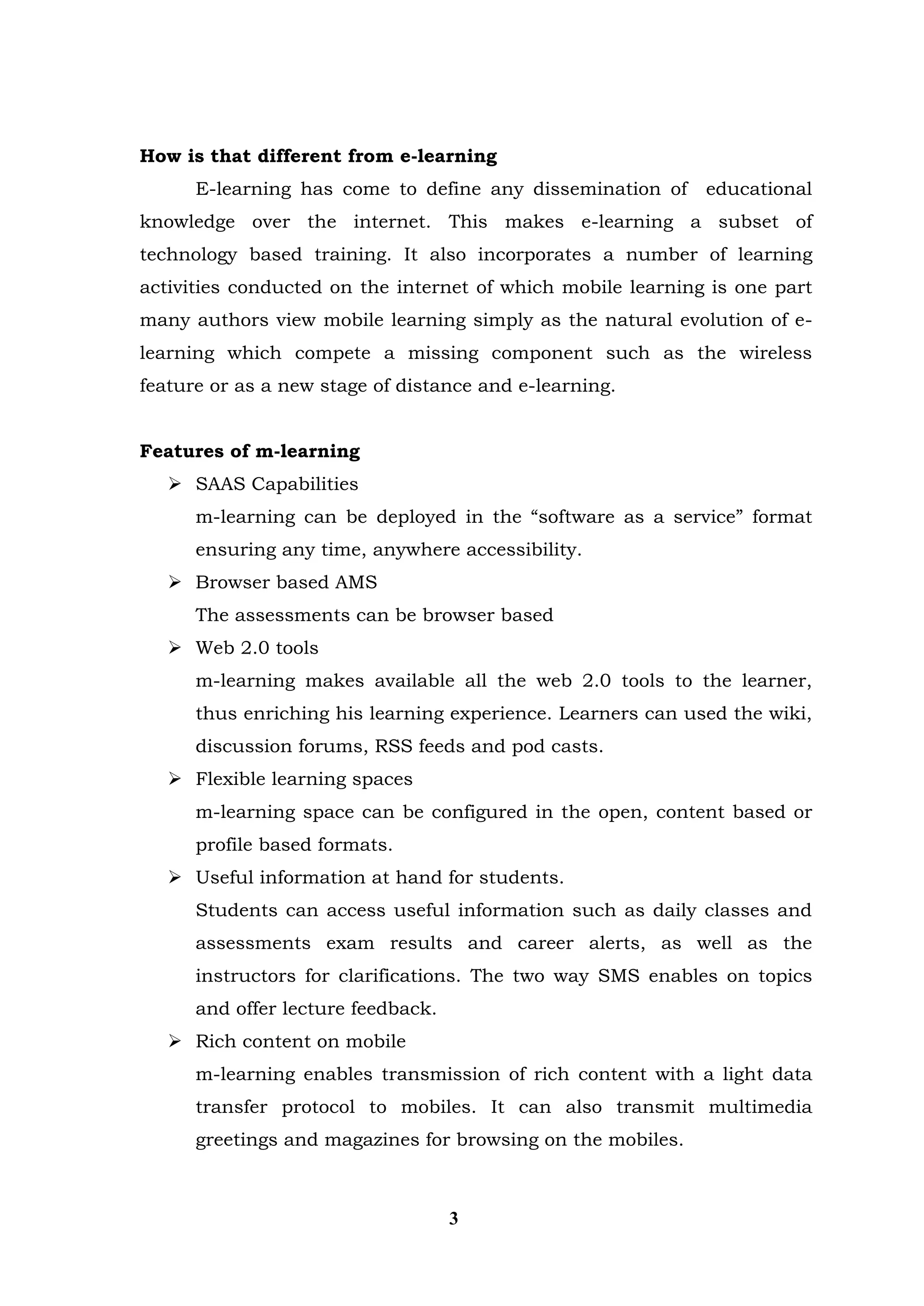 How is that different from e-learning 
E-learning has come to define any dissemination of educational knowledge over the internet. This makes e-learning a subset of technology based training. It also incorporates a number of learning activities conducted on the internet of which mobile learning is one part many authors view mobile learning simply as the natural evolution of e- learning which compete a missing component such as the wireless feature or as a new stage of distance and e-learning. 
Features of m-learning 
 SAAS Capabilities 
m-learning can be deployed in the “software as a service” format ensuring any time, anywhere accessibility. 
 Browser based AMS 
The assessments can be browser based 
 Web 2.0 tools 
m-learning makes available all the web 2.0 tools to the learner, thus enriching his learning experience. Learners can used the wiki, discussion forums, RSS feeds and pod casts. 
 Flexible learning spaces 
m-learning space can be configured in the open, content based or profile based formats. 
 Useful information at hand for students. 
Students can access useful information such as daily classes and assessments exam results and career alerts, as well as the instructors for clarifications. The two way SMS enables on topics and offer lecture feedback. 
 Rich content on mobile 
m-learning enables transmission of rich content with a light data transfer protocol to mobiles. It can also transmit multimedia greetings and magazines for browsing on the mobiles. 
3  