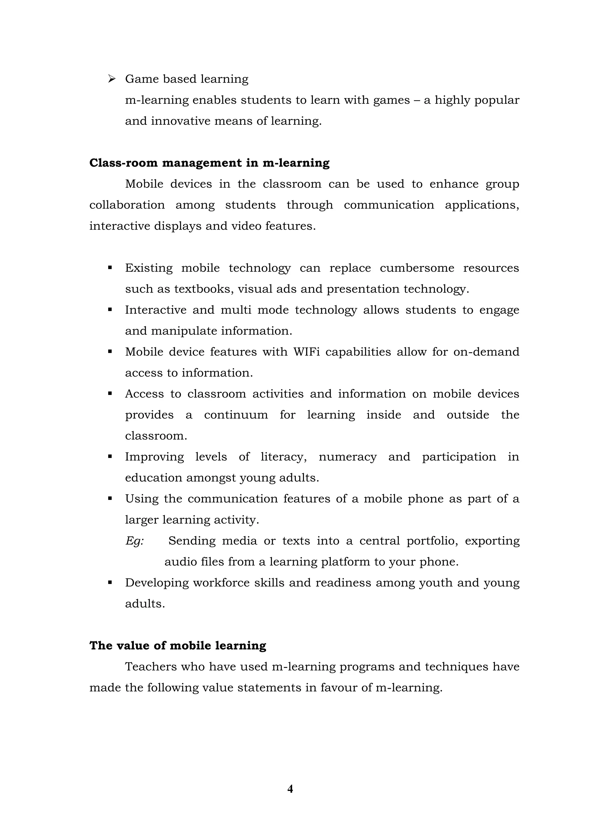  Game based learning 
m-learning enables students to learn with games – a highly popular and innovative means of learning. 
Class-room management in m-learning 
Mobile devices in the classroom can be used to enhance group collaboration among students through communication applications, interactive displays and video features. 
 Existing mobile technology can replace cumbersome resources such as textbooks, visual ads and presentation technology. 
 Interactive and multi mode technology allows students to engage and manipulate information. 
 Mobile device features with WIFi capabilities allow for on-demand access to information. 
 Access to classroom activities and information on mobile devices provides a continuum for learning inside and outside the classroom. 
 Improving levels of literacy, numeracy and participation in education amongst young adults. 
 Using the communication features of a mobile phone as part of a larger learning activity. 
Eg: Sending media or texts into a central portfolio, exporting audio files from a learning platform to your phone. 
 Developing workforce skills and readiness among youth and young adults. 
The value of mobile learning 
Teachers who have used m-learning programs and techniques have made the following value statements in favour of m-learning. 
4  