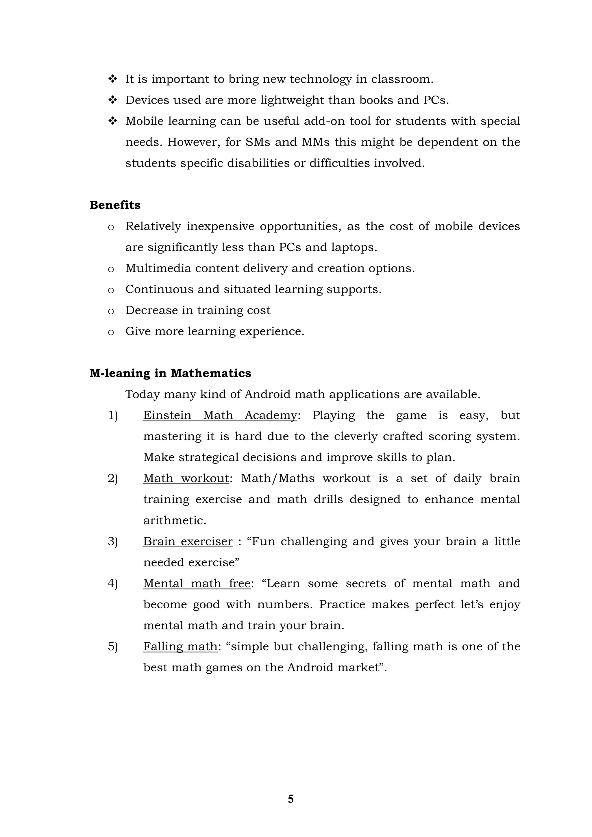  It is important to bring new technology in classroom. 
 Devices used are more lightweight than books and PCs. 
 Mobile learning can be useful add-on tool for students with special needs. However, for SMs and MMs this might be dependent on the students specific disabilities or difficulties involved. 
Benefits 
o Relatively inexpensive opportunities, as the cost of mobile devices are significantly less than PCs and laptops. 
o Multimedia content delivery and creation options. 
o Continuous and situated learning supports. 
o Decrease in training cost 
o Give more learning experience. 
M-leaning in Mathematics 
Today many kind of Android math applications are available. 
1) Einstein Math Academy: Playing the game is easy, but mastering it is hard due to the cleverly crafted scoring system. Make strategical decisions and improve skills to plan. 
2) Math workout: Math/Maths workout is a set of daily brain training exercise and math drills designed to enhance mental arithmetic. 
3) Brain exerciser : “Fun challenging and gives your brain a little needed exercise” 
4) Mental math free: “Learn some secrets of mental math and become good with numbers. Practice makes perfect let’s enjoy mental math and train your brain. 
5) Falling math: “simple but challenging, falling math is one of the best math games on the Android market”. 
5  