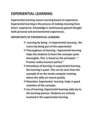 EXPERIENTIAL LEARNING 
Experiential learning means Learning based on experience. 
Experiential learning is the process of making meaning from 
direct experience. Knowledge is continuously gained thought 
both personal and environmental experiences. 
IMPORTANTS OF EXPERIENTIAL LEARNING 
 Learning by doing : In Experiential Learning , the 
Learns by being part of the experiential 
 Thoroughness of learning : Experiential learning 
helps the students to learn the concepts quite 
thoroughly .This is based on the principals : “ 
Practice makes humans perfect ” 
 Immediacy of learning: In experiential learning, 
the learning is quiet. This can be seen from the 
example of on the hands computer training 
where the skills are learnt quickly. 
 Retention: Experiential learning helps in good 
retention of the concepts. 
 Joy of learning: Experiential learning adds joy to 
the learning process. Students are actively 
involved in the experiential learning. 
 
