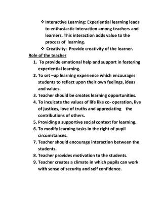  Interactive Learning: Experiential learning leads 
to enthusiastic interaction among teachers and 
learners. This interaction adds value to the 
process of learning. 
 Creativity: Provide creativity of the learner. 
Role of the teacher 
1. To provide emotional help and support in fostering 
experiential learning. 
2. To set –up learning experience which encourages 
students to reflect upon their own feelings, ideas 
and values. 
3. Teacher should be creates learning opportunities. 
4. To inculcate the values of life like co- operation, live 
of justices, love of truths and appreciating the 
contributions of others. 
5. Providing a supportive social context for learning. 
6. To modify learning tasks in the right of pupil 
circumstances. 
7. Teacher should encourage interaction between the 
students. 
8. Teacher provides motivation to the students. 
9. Teacher creates a climate in which pupils can work 
with sense of security and self confidence. 
 