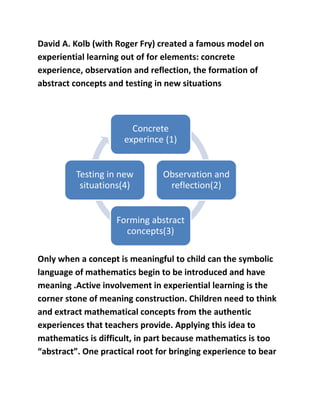 David A. Kolb (with Roger Fry) created a famous model on 
experiential learning out of for elements: concrete 
experience, observation and reflection, the formation of 
abstract concepts and testing in new situations 
Concrete 
experince (1) 
Observation and 
reflection(2) 
Testing in new 
situations(4) 
Forming abstract 
concepts(3) 
Only when a concept is meaningful to child can the symbolic 
language of mathematics begin to be introduced and have 
meaning .Active involvement in experiential learning is the 
corner stone of meaning construction. Children need to think 
and extract mathematical concepts from the authentic 
experiences that teachers provide. Applying this idea to 
mathematics is difficult, in part because mathematics is too 
“abstract”. One practical root for bringing experience to bear 
 