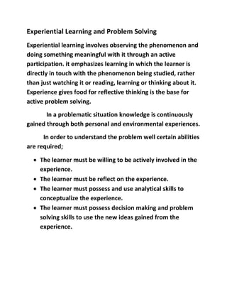 Experiential Learning and Problem Solving 
Experiential learning involves observing the phenomenon and 
doing something meaningful with it through an active 
participation. it emphasizes learning in which the learner is 
directly in touch with the phenomenon being studied, rather 
than just watching it or reading, learning or thinking about it. 
Experience gives food for reflective thinking is the base for 
active problem solving. 
In a problematic situation knowledge is continuously 
gained through both personal and environmental experiences. 
In order to understand the problem well certain abilities 
are required; 
 The learner must be willing to be actively involved in the 
experience. 
 The learner must be reflect on the experience. 
 The learner must possess and use analytical skills to 
conceptualize the experience. 
 The learner must possess decision making and problem 
solving skills to use the new ideas gained from the 
experience. 
 